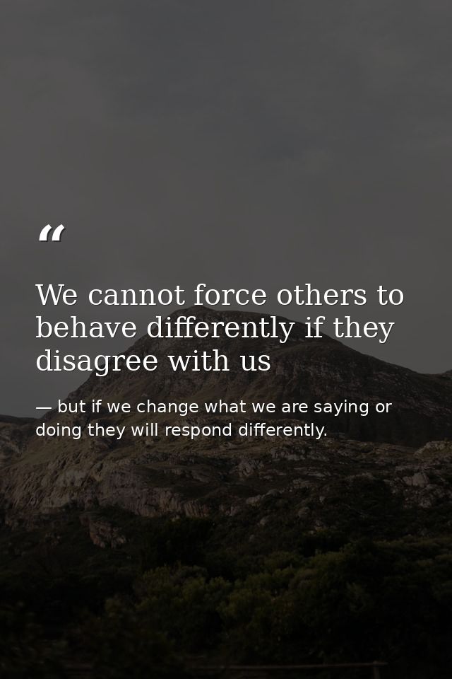 We cannot force others to behave differently if they disagree with us — but if we change what we are saying or doing they will respond differently.