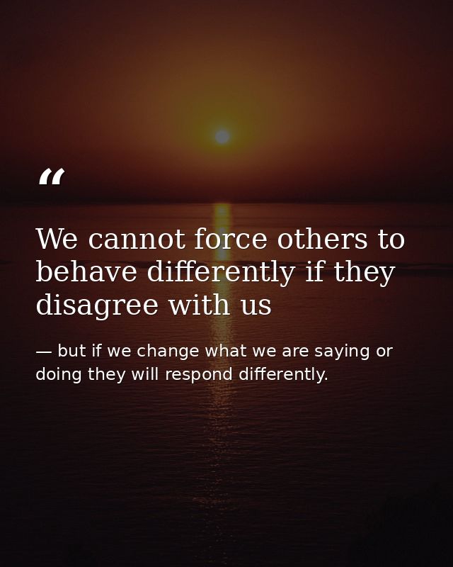 We cannot force others to behave differently if they disagree with us — but if we change what we are saying or doing they will respond differently.
