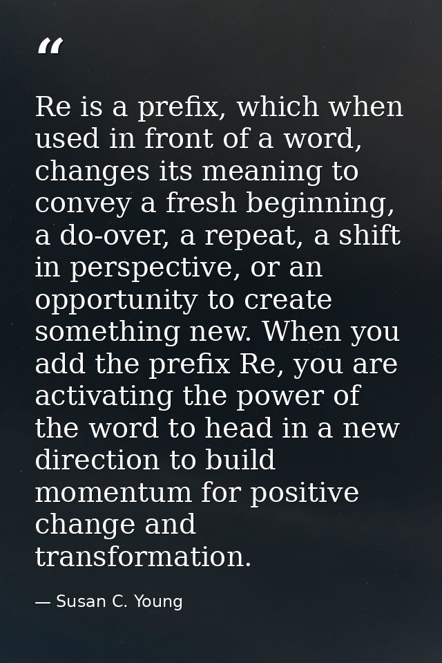 Re is a prefix, which when used in front of a word, changes its meaning to convey a fresh beginning, a do-over, a repeat — Susan C. Young