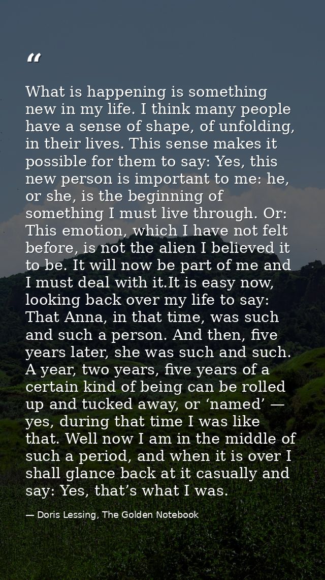 What is happening is something new in my life. I think many people have a sense of shape, of unfolding, in their lives.  — Doris Lessing, The Golden Notebook