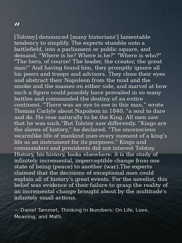 [Tolstoy] denounced [many historians'] lamentable tendency to simplify. The experts stumble onto a battlefield, into a p — Daniel Tammet, Thinking In Numbers: On Life, Love, Meaning, and Math