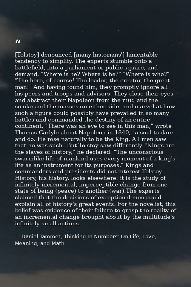 [Tolstoy] denounced [many historians'] lamentable tendency to simplify. The experts stumble onto a battlefield, into a p — Daniel Tammet, Thinking In Numbers: On Life, Love, Meaning, and Math