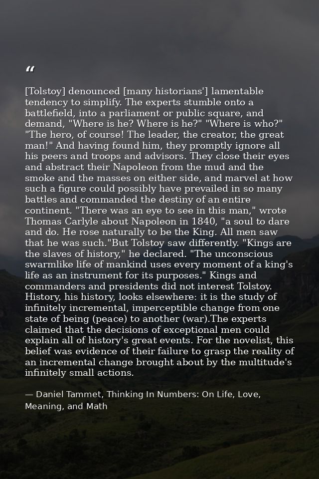 [Tolstoy] denounced [many historians'] lamentable tendency to simplify. The experts stumble onto a battlefield, into a p — Daniel Tammet, Thinking In Numbers: On Life, Love, Meaning, and Math