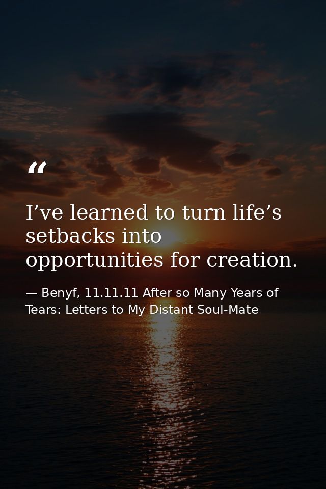 I’ve learned to turn life’s setbacks into opportunities for creation. — Benyf, 11.11.11 After so Many Years of Tears: Letters to My Distant Soul-Mate