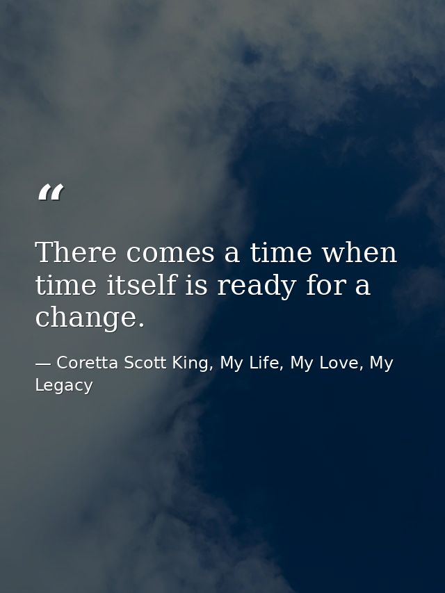 There comes a time when time itself is ready for a change. — Coretta Scott King, My Life, My Love, My Legacy