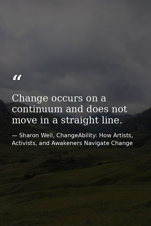 Change occurs on a continuum and does not move in a straight line. — Sharon Weil, ChangeAbility: How Artists, Activists, and Awakeners Navigate Change