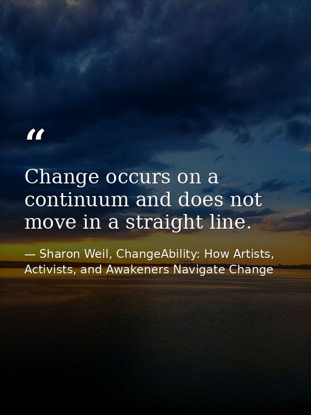 Change occurs on a continuum and does not move in a straight line. — Sharon Weil, ChangeAbility: How Artists, Activists, and Awakeners Navigate Change