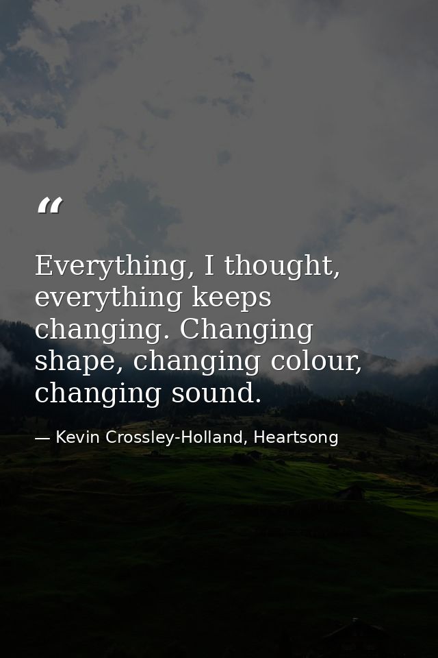Everything, I thought, everything keeps changing. Changing shape, changing colour, changing sound. — Kevin Crossley-Holland, Heartsong