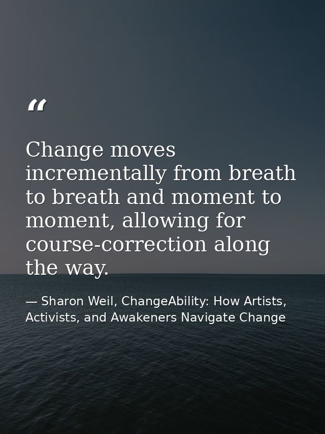 Change moves incrementally from breath to breath and moment to moment, allowing for course-correction along the way. — Sharon Weil, ChangeAbility: How Artists, Activists, and Awakeners Navigate Change