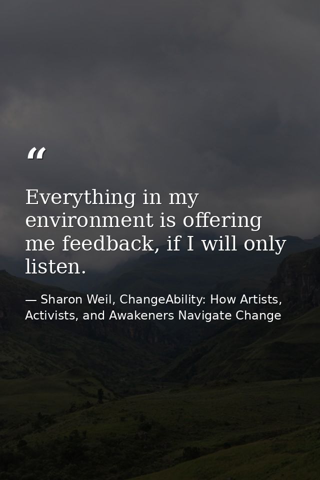 Everything in my environment is offering me feedback, if I will only listen. — Sharon Weil, ChangeAbility: How Artists, Activists, and Awakeners Navigate Change