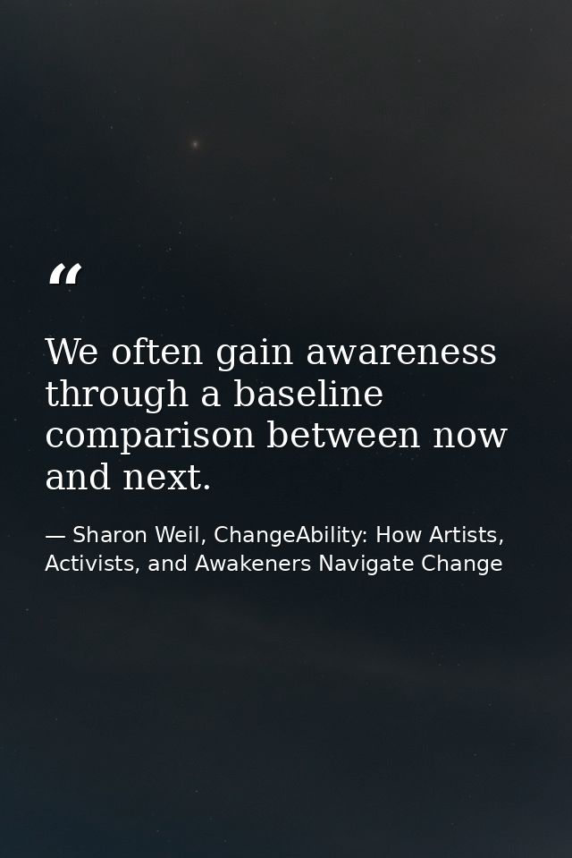 We often gain awareness through a baseline comparison between now and next. — Sharon Weil, ChangeAbility: How Artists, Activists, and Awakeners Navigate Change