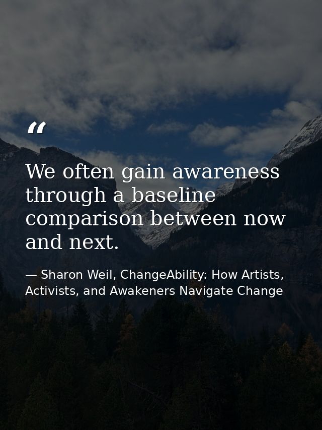 We often gain awareness through a baseline comparison between now and next. — Sharon Weil, ChangeAbility: How Artists, Activists, and Awakeners Navigate Change