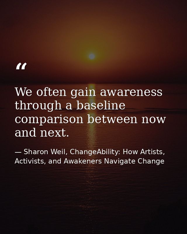 We often gain awareness through a baseline comparison between now and next. — Sharon Weil, ChangeAbility: How Artists, Activists, and Awakeners Navigate Change
