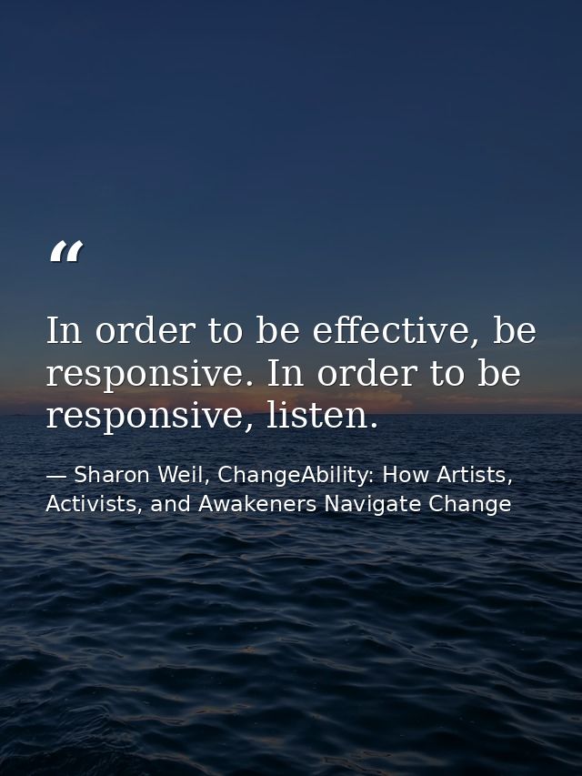 In order to be effective, be responsive. In order to be responsive, listen. — Sharon Weil, ChangeAbility: How Artists, Activists, and Awakeners Navigate Change