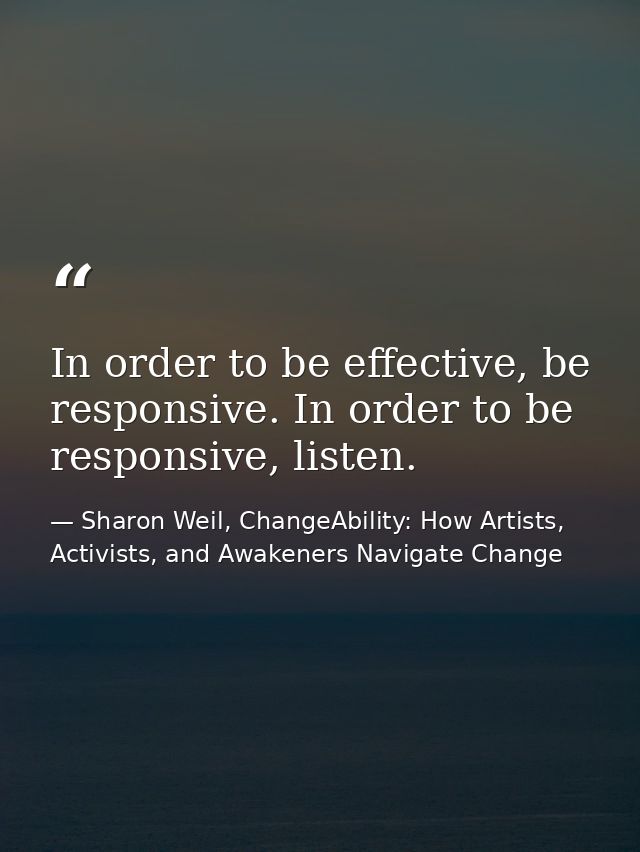 In order to be effective, be responsive. In order to be responsive, listen. — Sharon Weil, ChangeAbility: How Artists, Activists, and Awakeners Navigate Change