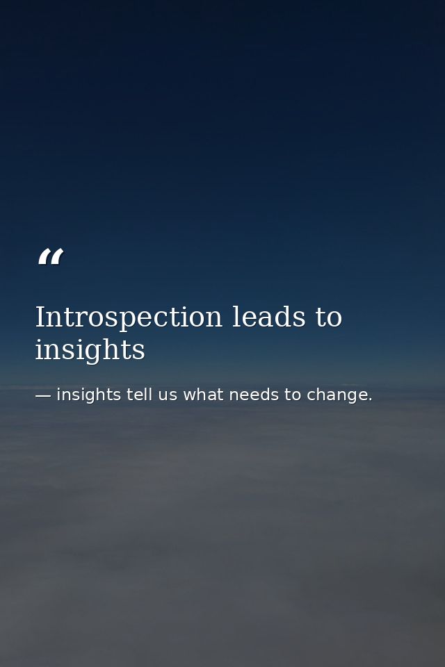 Introspection leads to insights — insights tell us what needs to change.