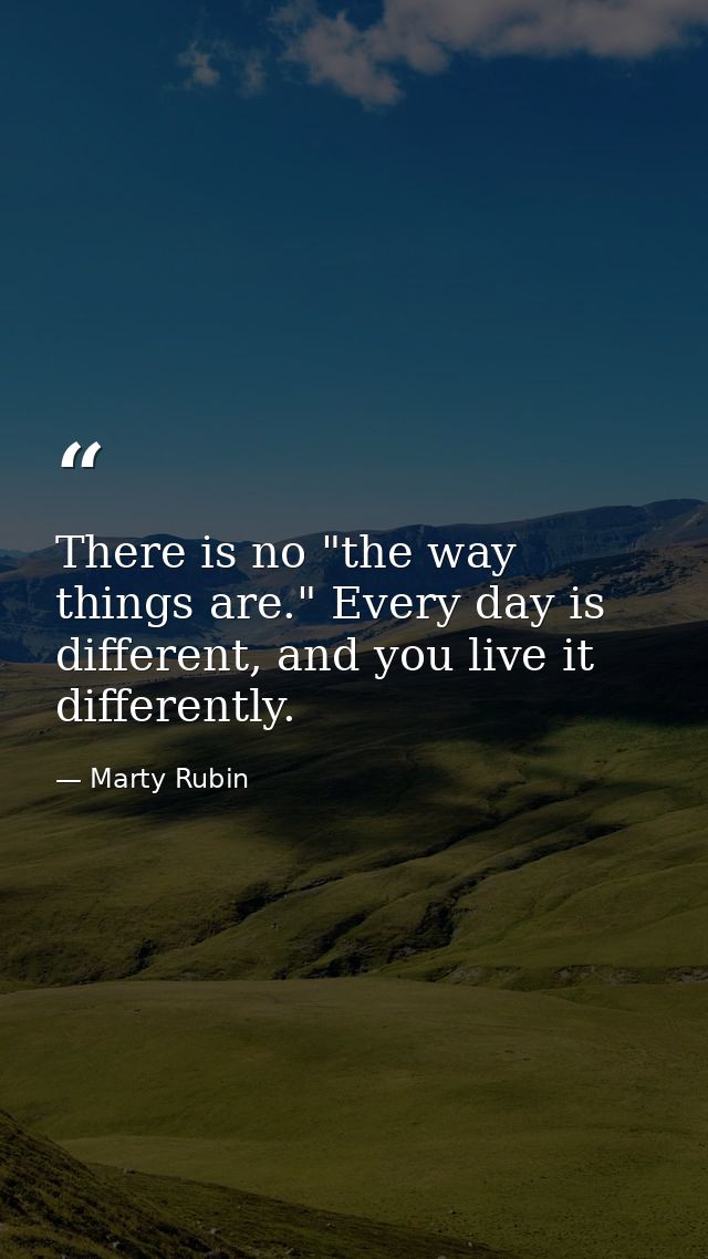 There is no "the way things are." Every day is different, and you live it differently. — Marty Rubin