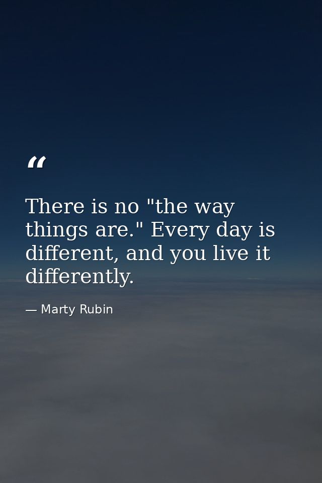 There is no "the way things are." Every day is different, and you live it differently. — Marty Rubin