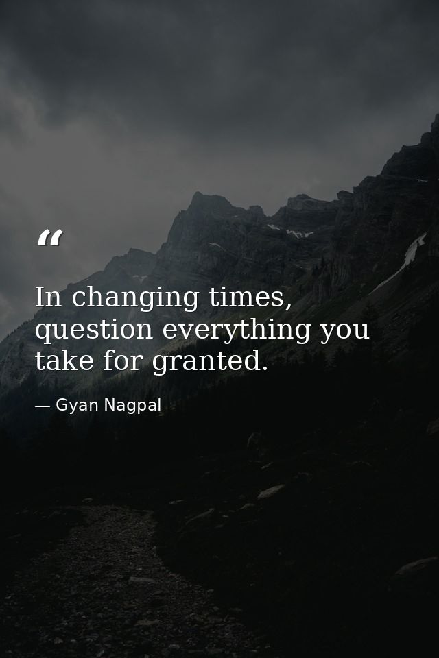 In changing times, question everything you take for granted. — Gyan Nagpal