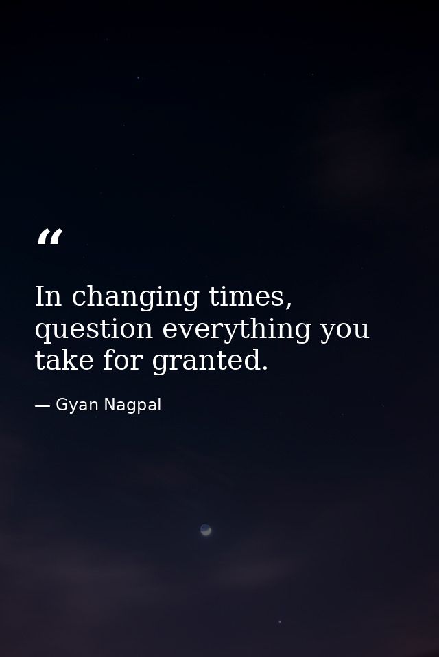 In changing times, question everything you take for granted. — Gyan Nagpal