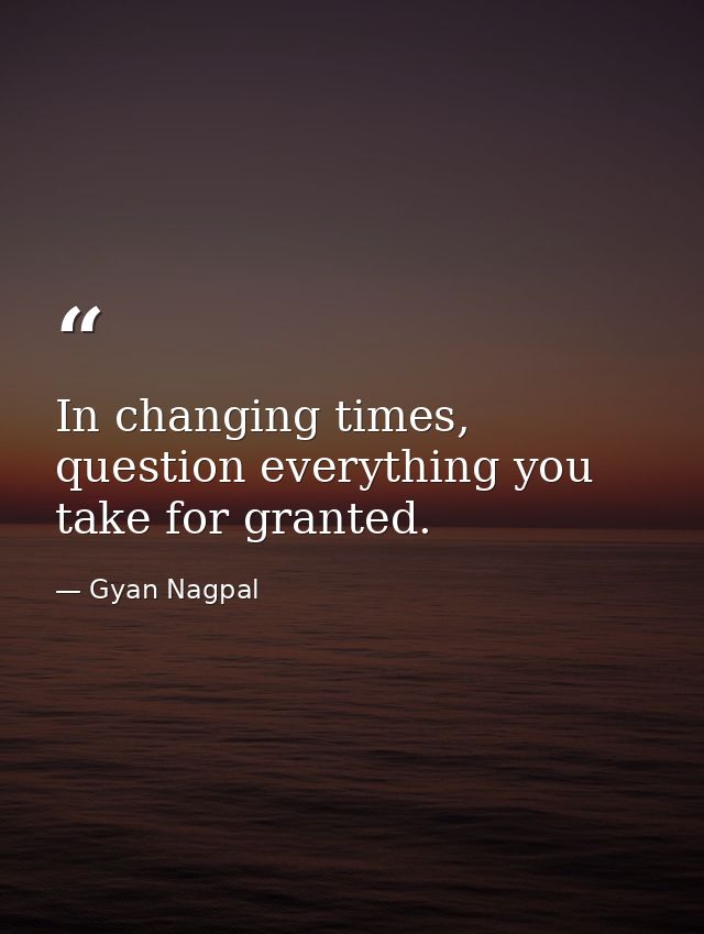 In changing times, question everything you take for granted. — Gyan Nagpal