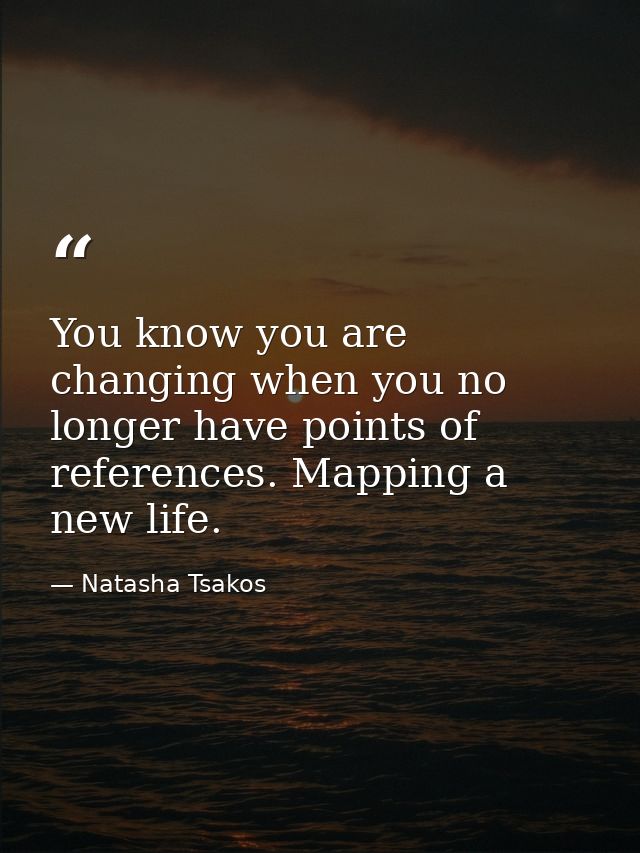 You know you are changing when you no longer have points of references. Mapping a new life. — Natasha Tsakos