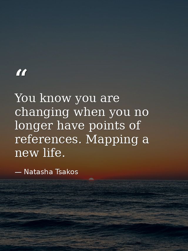 You know you are changing when you no longer have points of references. Mapping a new life. — Natasha Tsakos