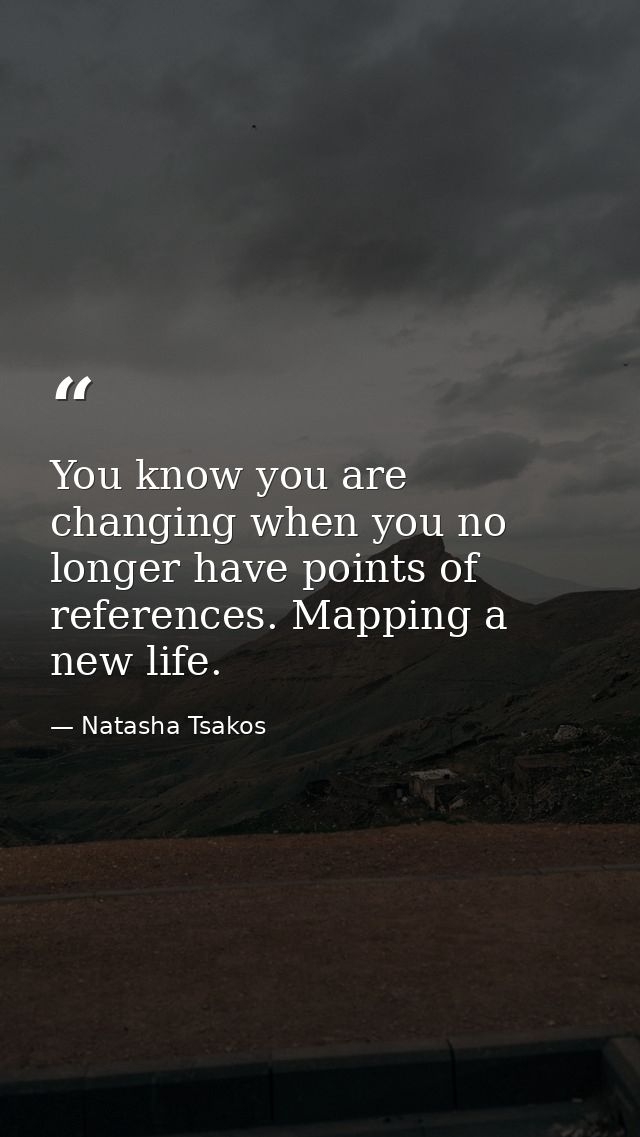 You know you are changing when you no longer have points of references. Mapping a new life. — Natasha Tsakos