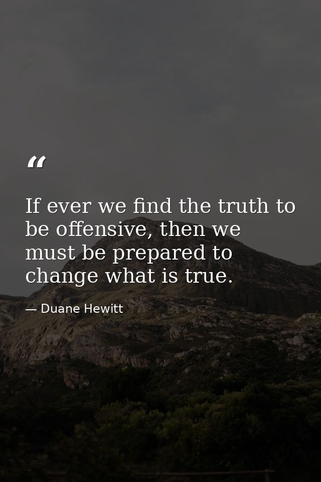 If ever we find the truth to be offensive, then we must be prepared to change what is true. — Duane Hewitt