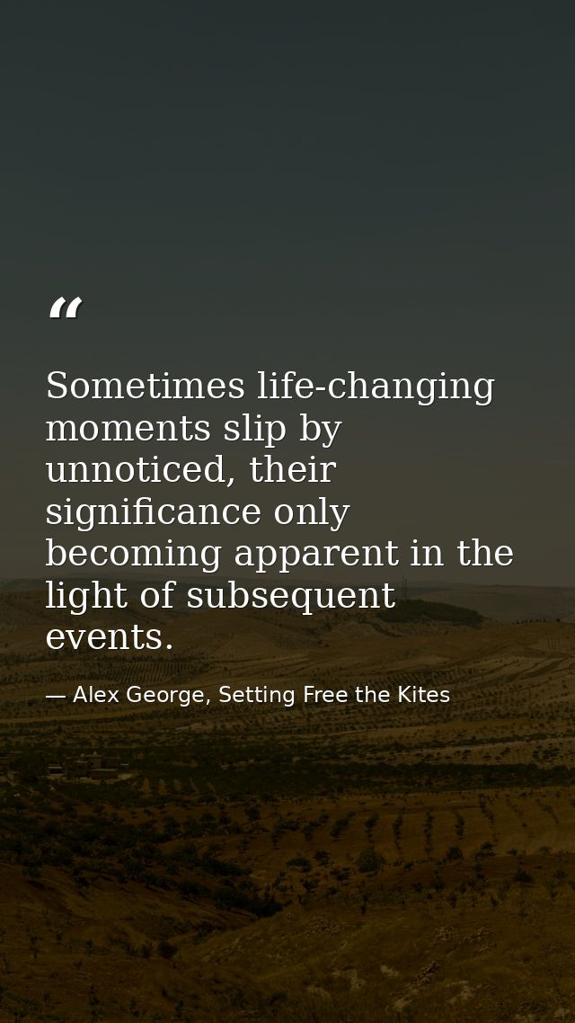 Sometimes life-changing moments slip by unnoticed, their significance only becoming apparent in the light of subsequent  — Alex George, Setting Free the Kites