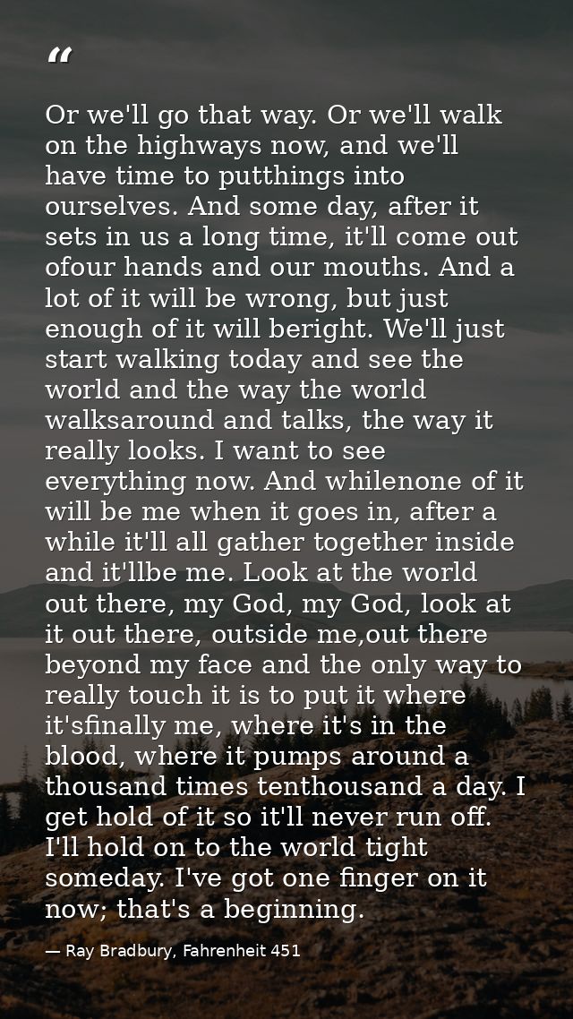 Or we'll go that way. Or we'll walk on the highways now, and we'll have time to putthings into ourselves. And some day,  — Ray Bradbury, Fahrenheit 451