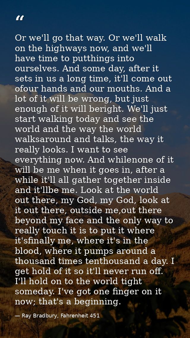 Or we'll go that way. Or we'll walk on the highways now, and we'll have time to putthings into ourselves. And some day,  — Ray Bradbury, Fahrenheit 451