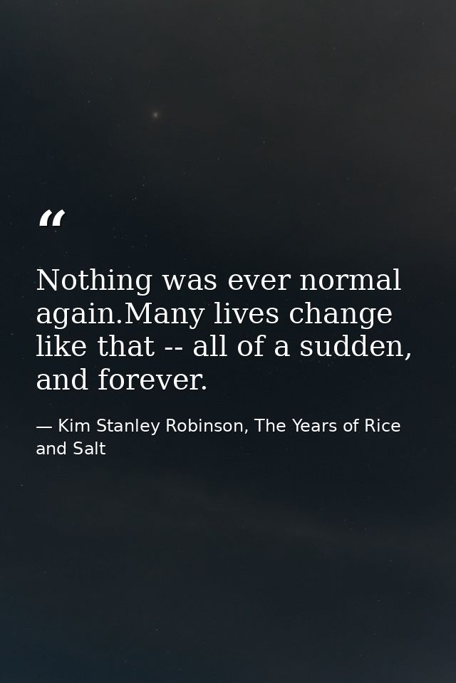 Nothing was ever normal again.Many lives change like that -- all of a sudden, and forever. — Kim Stanley Robinson, The Years of Rice and Salt