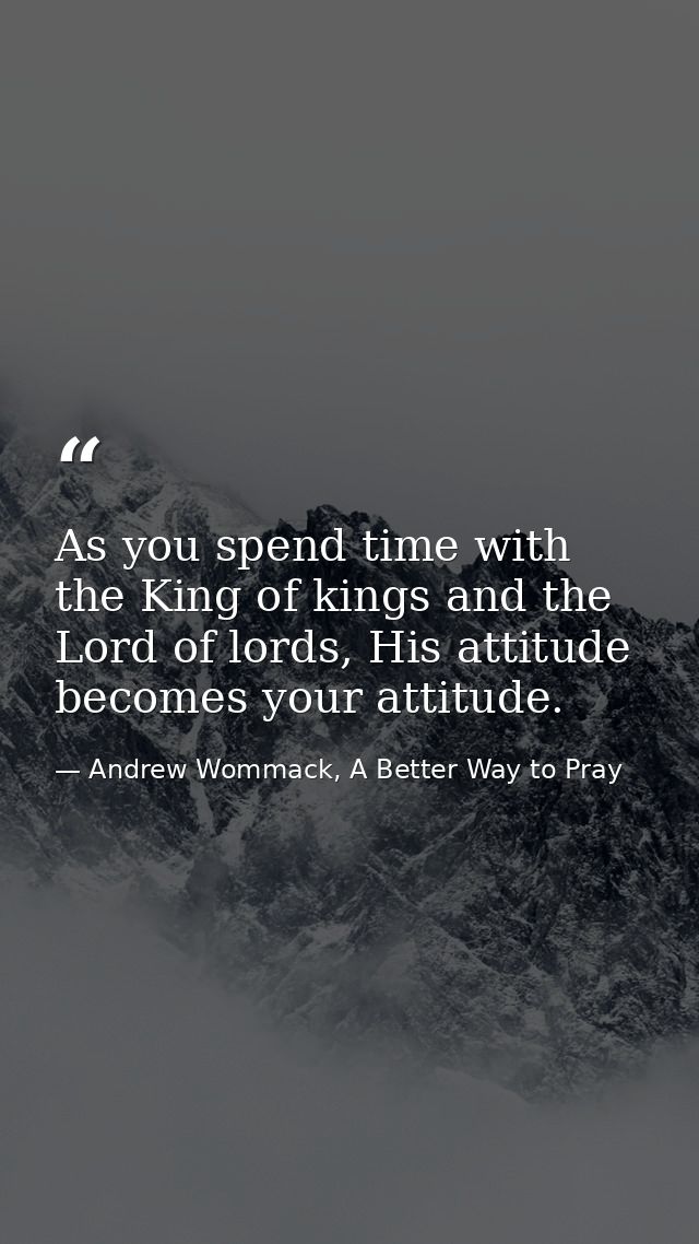 As you spend time with the King of kings and the Lord of lords, His attitude becomes your attitude. — Andrew Wommack, A Better Way to Pray