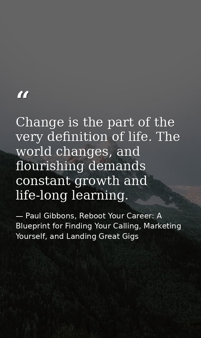 Change is the part of the very definition of life. The world changes, and flourishing demands constant growth and life-l — Paul Gibbons, Reboot Your Career: A Blueprint for Finding Your Calling, Marketing Yourself, and Landing Great Gigs