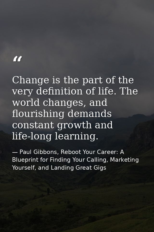 Change is the part of the very definition of life. The world changes, and flourishing demands constant growth and life-l — Paul Gibbons, Reboot Your Career: A Blueprint for Finding Your Calling, Marketing Yourself, and Landing Great Gigs
