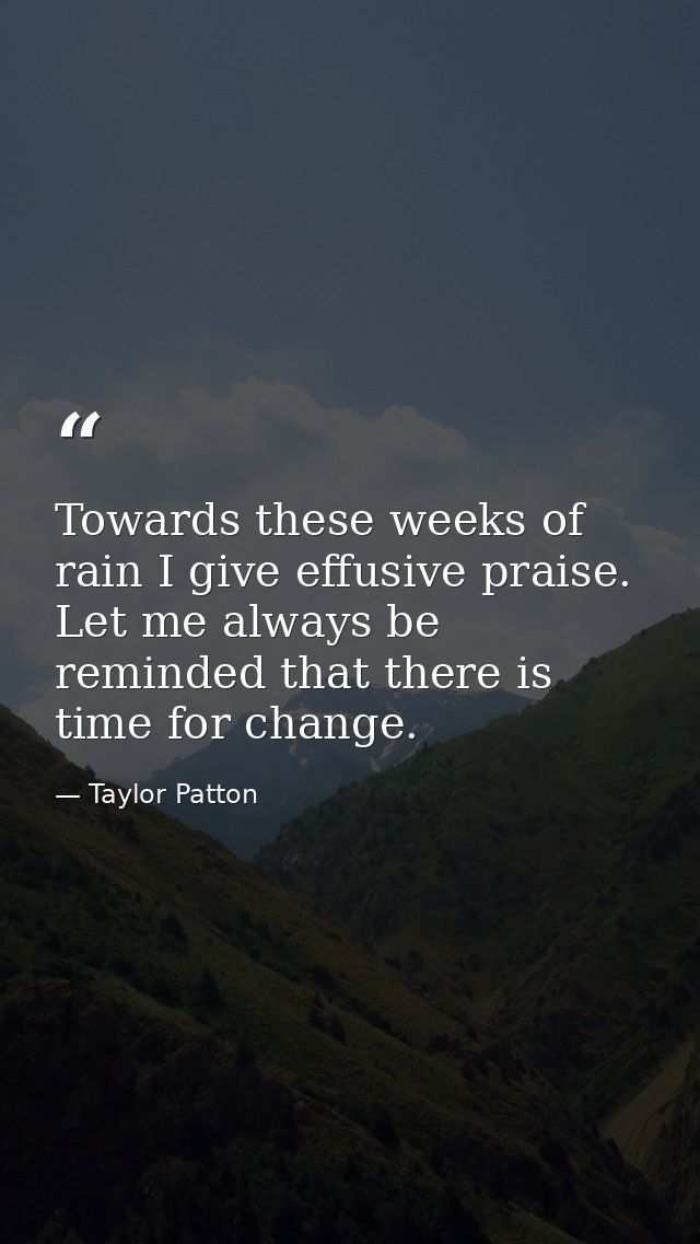 Towards these weeks of rain I give effusive praise. Let me always be reminded that there is time for change. — Taylor Patton