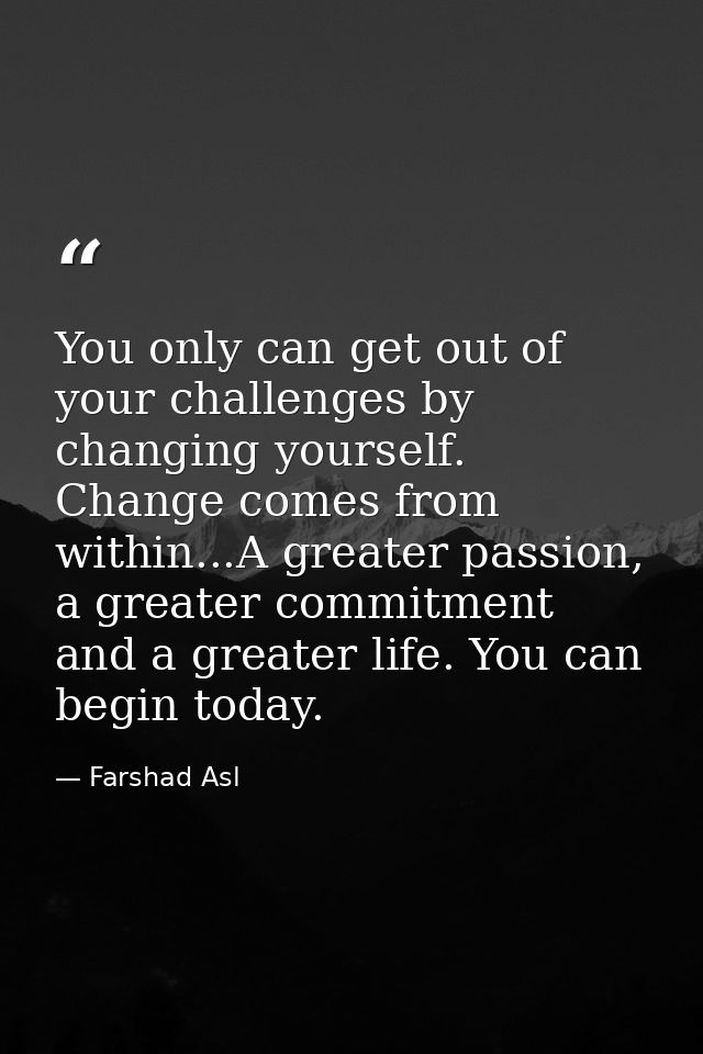 You only can get out of your challenges by changing yourself. Change comes from within...A greater passion, a greater co — Farshad Asl