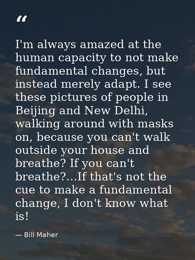 I'm always amazed at the human capacity to not make fundamental changes, but instead merely adapt. I see these pictures  — Bill Maher