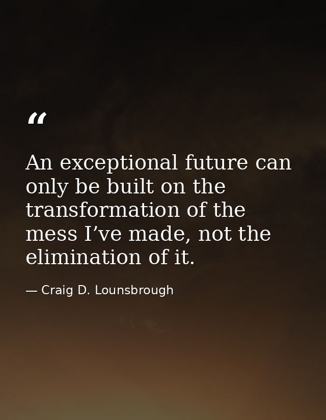 An exceptional future can only be built on the transformation of the mess I’ve made, not the elimination of it. — Craig D. Lounsbrough