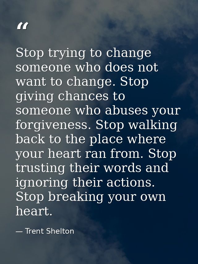 Stop trying to change someone who does not want to change. Stop giving chances to someone who abuses your forgiveness. S — Trent Shelton