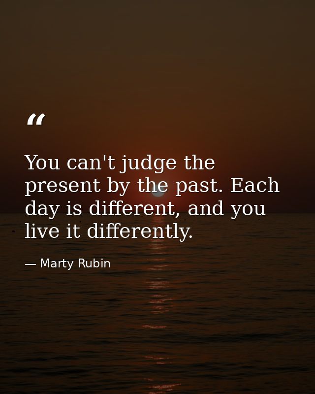 You can't judge the present by the past. Each day is different, and you live it differently. — Marty Rubin