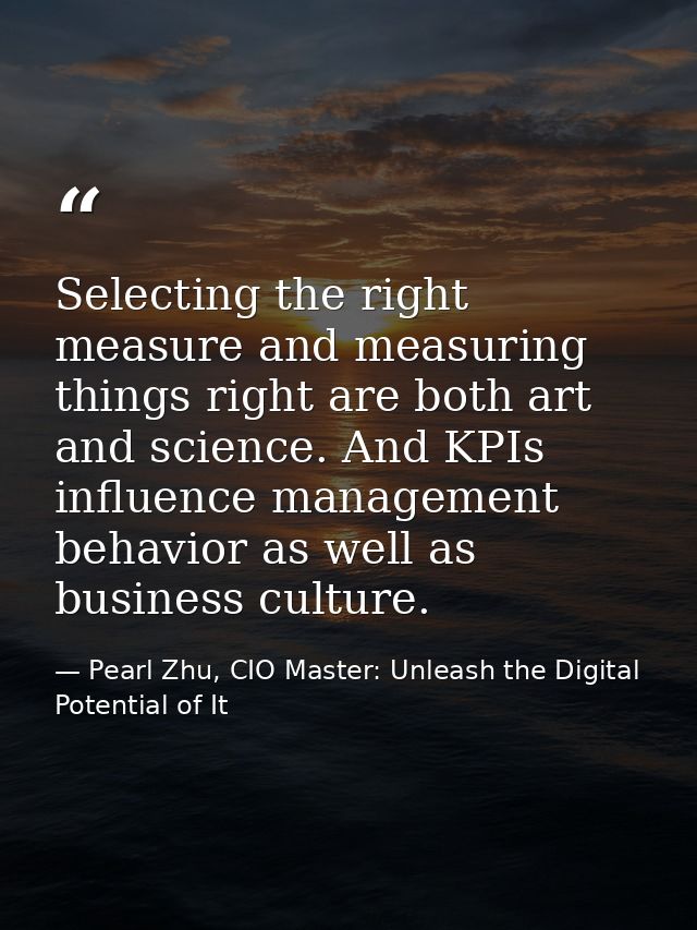 Selecting the right measure and measuring things right are both art and science. And KPIs influence management behavior  — Pearl Zhu, CIO Master: Unleash the Digital Potential of It