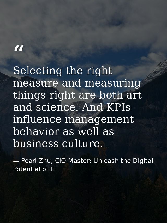 Selecting the right measure and measuring things right are both art and science. And KPIs influence management behavior  — Pearl Zhu, CIO Master: Unleash the Digital Potential of It