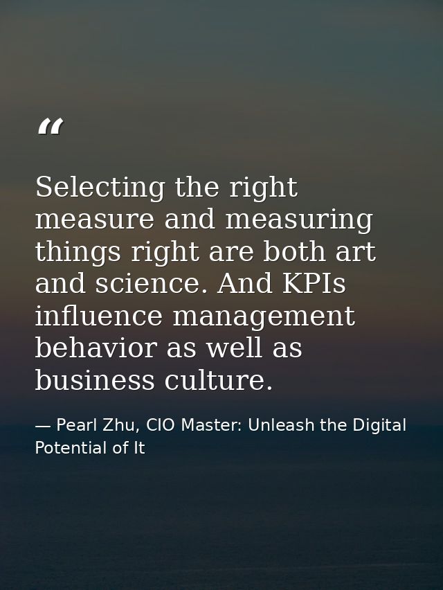 Selecting the right measure and measuring things right are both art and science. And KPIs influence management behavior  — Pearl Zhu, CIO Master: Unleash the Digital Potential of It