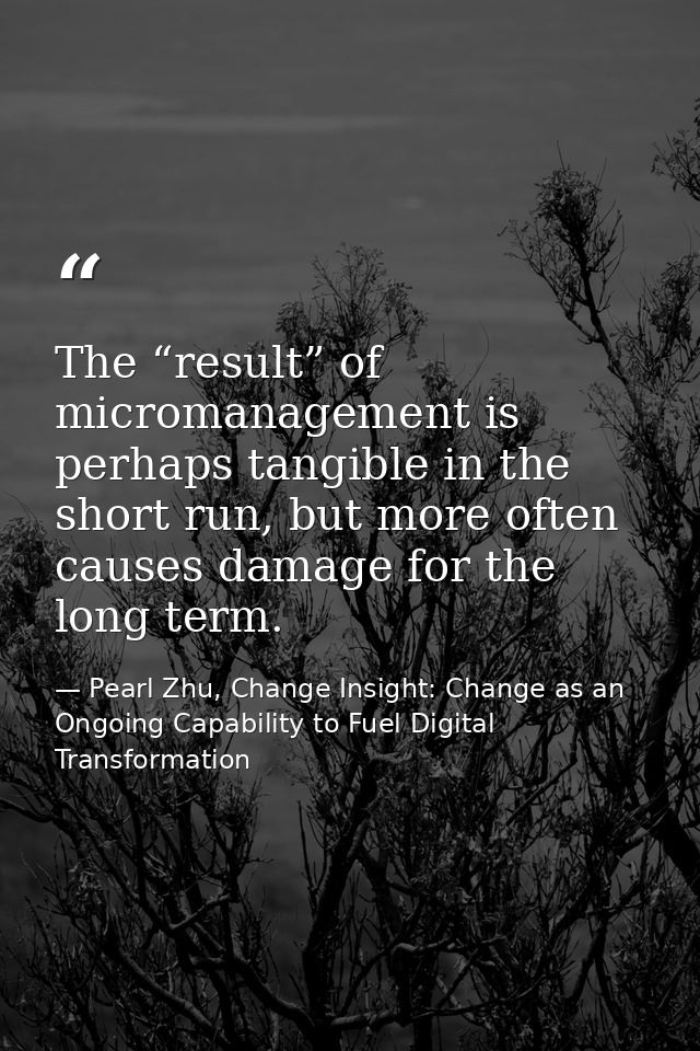 The “result” of micromanagement is perhaps tangible in the short run, but more often causes damage for the long term. — Pearl Zhu, Change Insight: Change as an Ongoing Capability to Fuel Digital Transformation