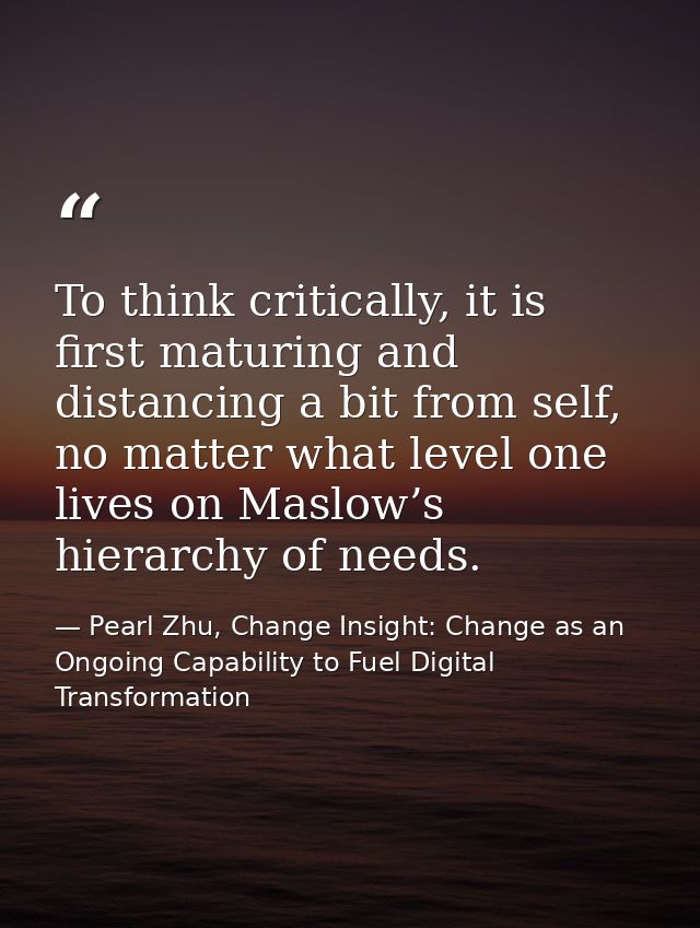To think critically, it is first maturing and distancing a bit from self, no matter what level one lives on Maslow’s hie — Pearl Zhu, Change Insight: Change as an Ongoing Capability to Fuel Digital Transformation