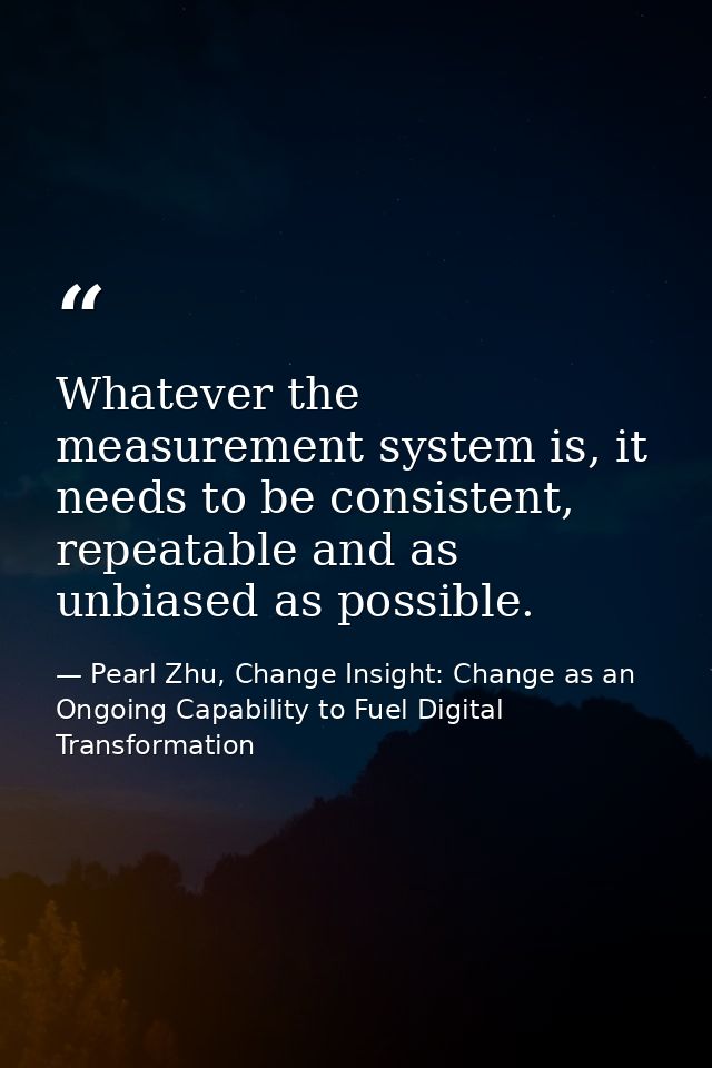 Whatever the measurement system is, it needs to be consistent, repeatable and as unbiased as possible. — Pearl Zhu, Change Insight: Change as an Ongoing Capability to Fuel Digital Transformation