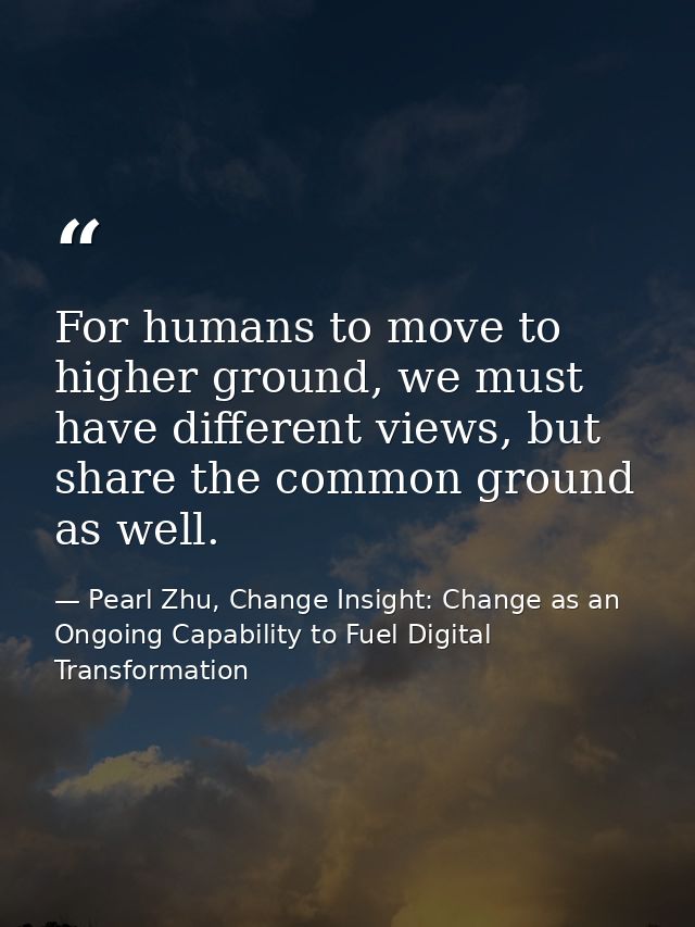 For humans to move to higher ground, we must have different views, but share the common ground as well. — Pearl Zhu, Change Insight: Change as an Ongoing Capability to Fuel Digital Transformation