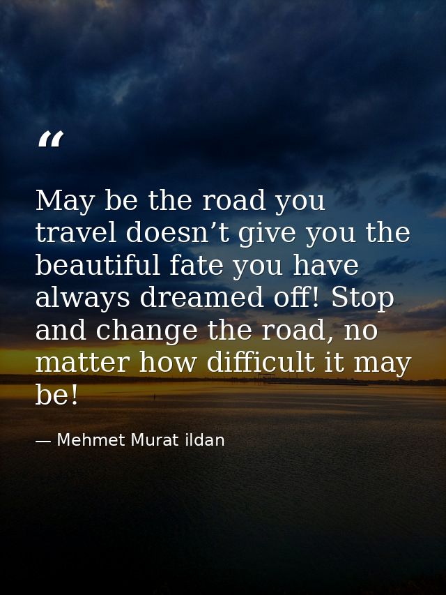 May be the road you travel doesn’t give you the beautiful fate you have always dreamed off! Stop and change the road, no — Mehmet Murat ildan